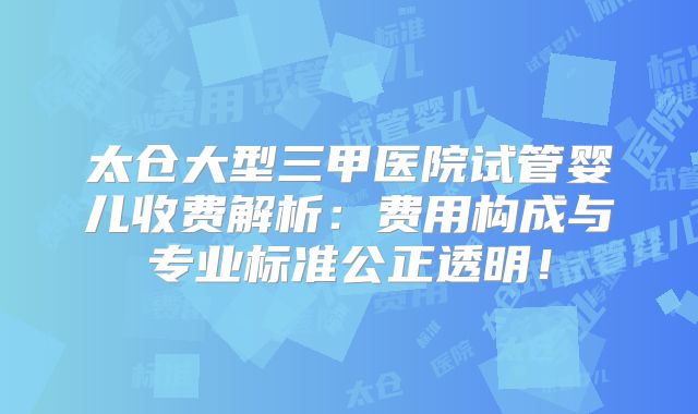 太仓大型三甲医院试管婴儿收费解析:费用构成与专业标准公正透明!