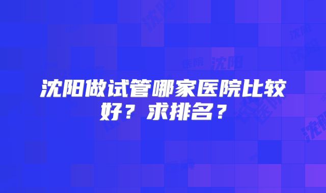沈阳做试管哪家医院比较好？求排名？