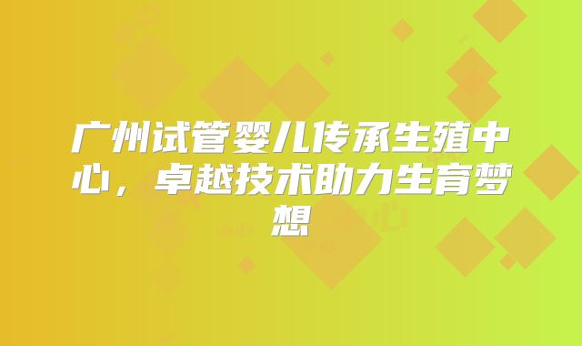 广州试管婴儿传承生殖中心，卓越技术助力生育梦想