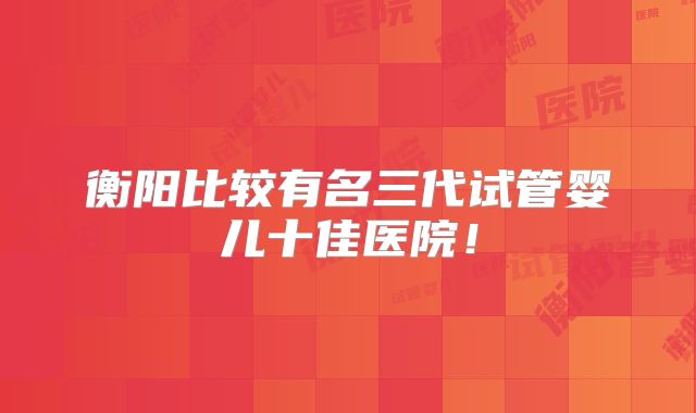 衡阳比较有名三代试管婴儿十佳医院！
