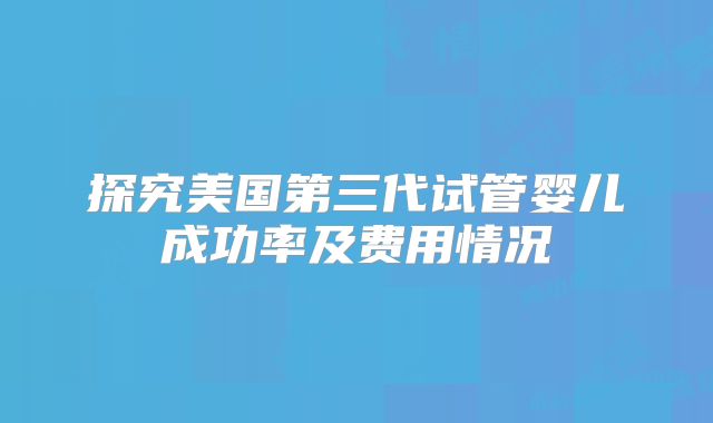 探究美国第三代试管婴儿成功率及费用情况