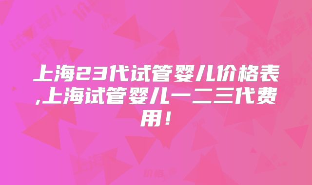 上海23代试管婴儿价格表,上海试管婴儿一二三代费用！