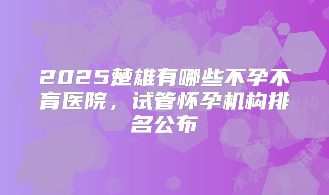 2025楚雄有哪些不孕不育医院,试管怀孕机构排名公布
