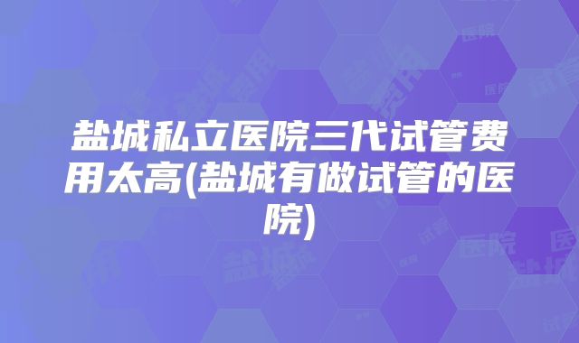 盐城私立医院三代试管费用太高(盐城有做试管的医院)