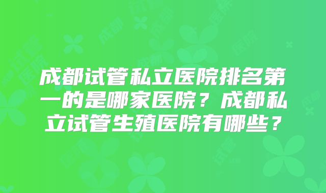 成都试管私立医院排名第一的是哪家医院?成都私立试管生殖医院有哪些?