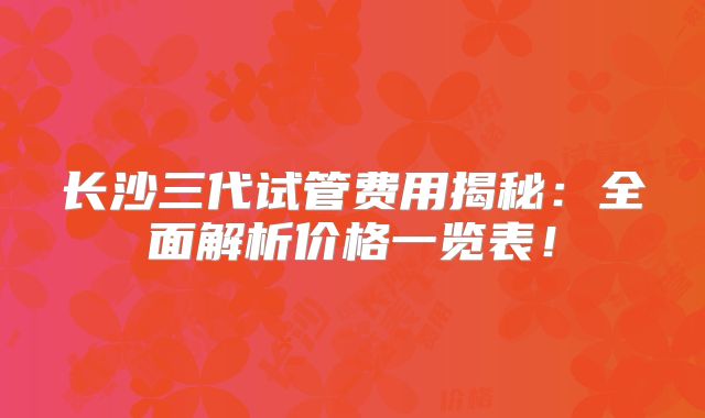 长沙三代试管费用揭秘：全面解析价格一览表！