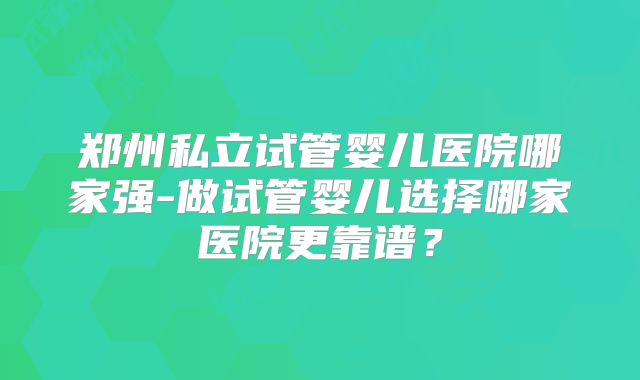郑州私立试管婴儿医院哪家强-做试管婴儿选择哪家医院更靠谱?