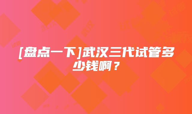 [盘点一下]武汉三代试管多少钱啊？