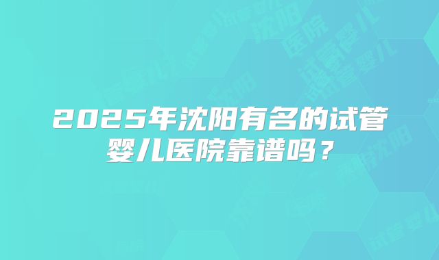 2025年沈阳有名的试管婴儿医院靠谱吗?