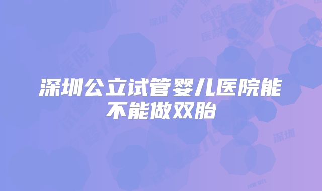 深圳公立试管婴儿医院能不能做双胎