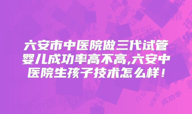 六安市中医院做三代试管婴儿成功率高不高,六安中医院生孩子技术怎么样!