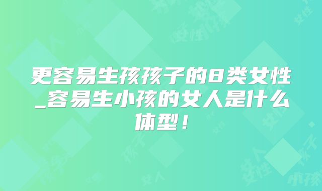 更容易生孩孩子的8类女性_容易生小孩的女人是什么体型！