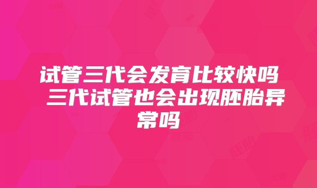 试管三代会发育比较快吗 三代试管也会出现胚胎异常吗