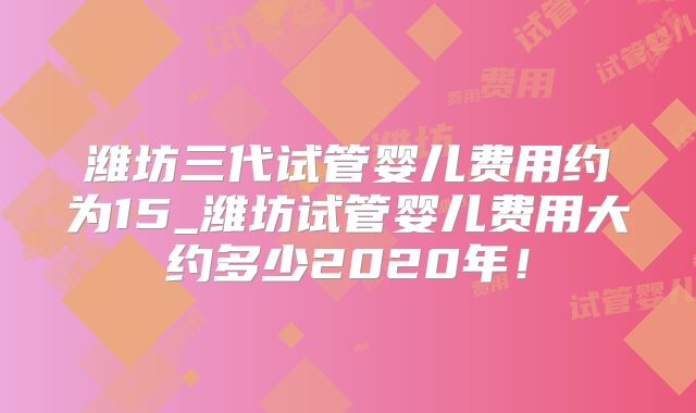 潍坊三代试管婴儿费用约为15_潍坊试管婴儿费用大约多少2020年!