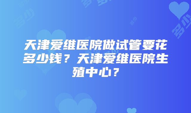天津爱维医院做试管要花多少钱？天津爱维医院生殖中心？