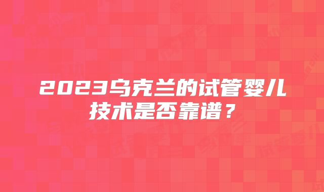 2023乌克兰的试管婴儿技术是否靠谱？