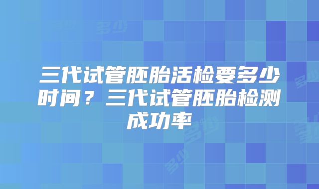 三代试管胚胎活检要多少时间？三代试管胚胎检测成功率