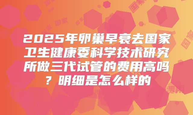 2025年卵巢早衰去国家卫生健康委科学技术研究所做三代试管的费用高吗?明细是怎么样的