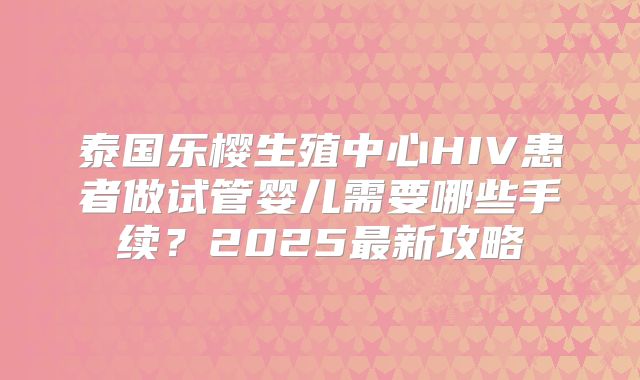 泰国乐樱生殖中心HIV患者做试管婴儿需要哪些手续?2025最新攻略