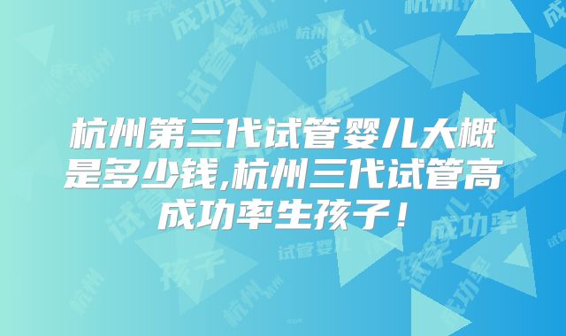 杭州第三代试管婴儿大概是多少钱,杭州三代试管高成功率生孩子！