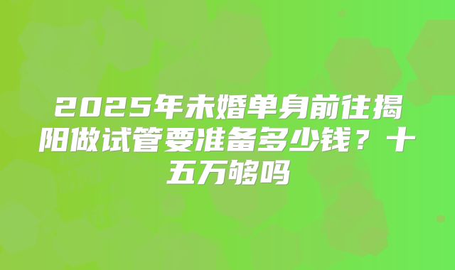 2025年未婚单身前往揭阳做试管要准备多少钱？十五万够吗