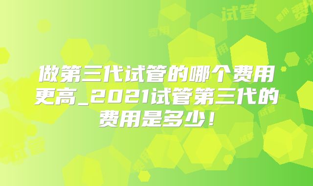 做第三代试管的哪个费用更高_2021试管第三代的费用是多少!