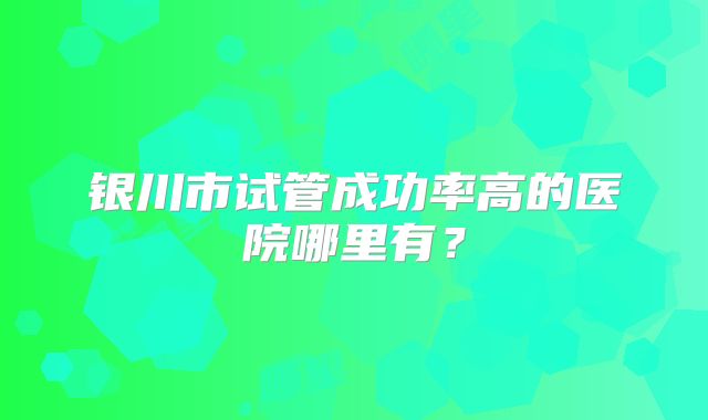 银川市试管成功率高的医院哪里有？