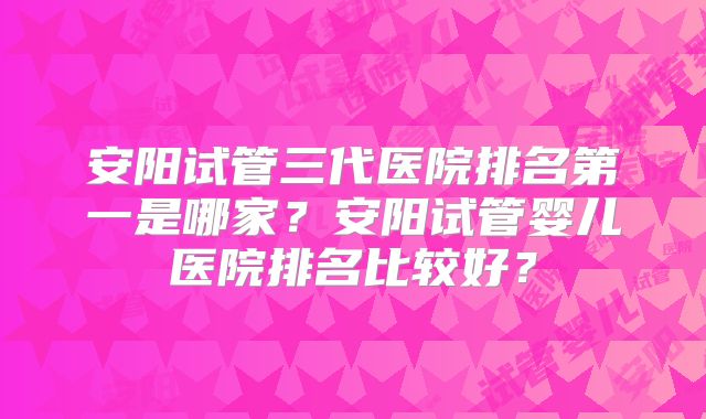 安阳试管三代医院排名第一是哪家?安阳试管婴儿医院排名比较好?