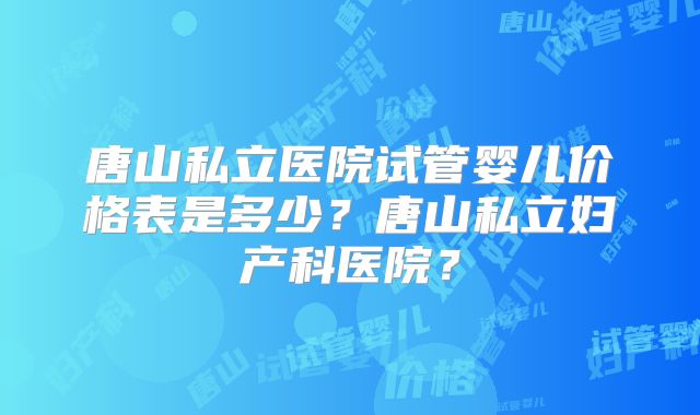 唐山私立医院试管婴儿价格表是多少?唐山私立妇产科医院?