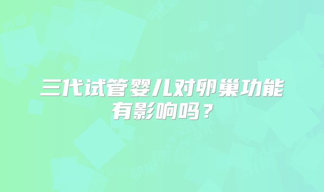 三代试管婴儿对卵巢功能有影响吗？