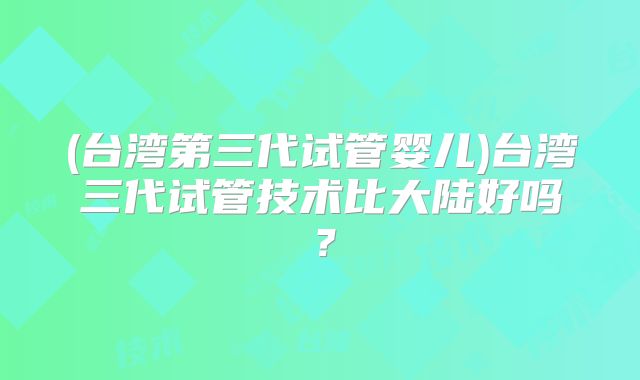(台湾第三代试管婴儿)台湾三代试管技术比大陆好吗？