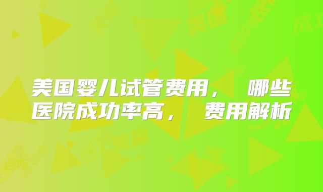 美国婴儿试管费用， 哪些医院成功率高， 费用解析