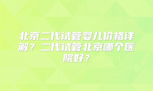 北京二代试管婴儿价格详解？二代试管北京哪个医院好？