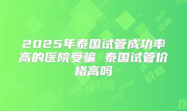 2025年泰国试管成功率高的医院受骗 泰国试管价格高吗
