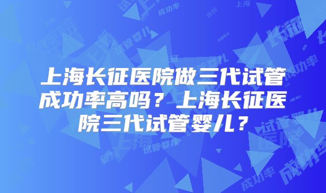 上海长征医院做三代试管成功率高吗?上海长征医院三代试管婴儿?