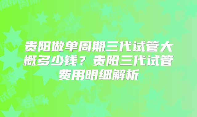 贵阳做单周期三代试管大概多少钱？贵阳三代试管费用明细解析