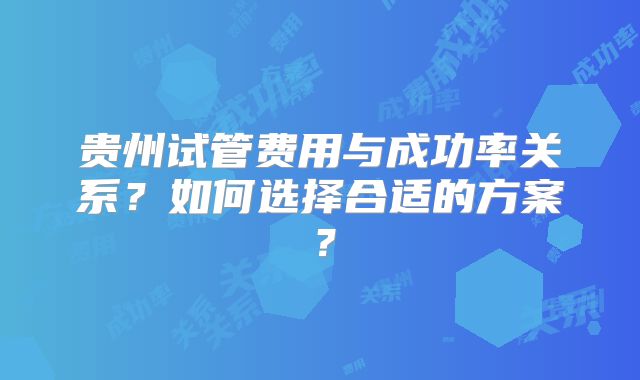 贵州试管费用与成功率关系？如何选择合适的方案？