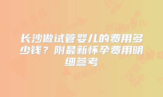 长沙做试管婴儿的费用多少钱？附最新怀孕费用明细参考
