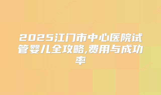 2025江门市中心医院试管婴儿全攻略,费用与成功率