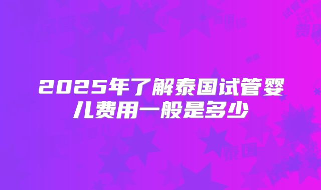 2025年了解泰国试管婴儿费用一般是多少