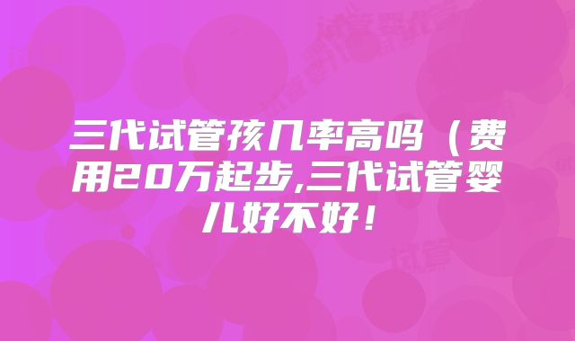 三代试管孩几率高吗（费用20万起步,三代试管婴儿好不好！