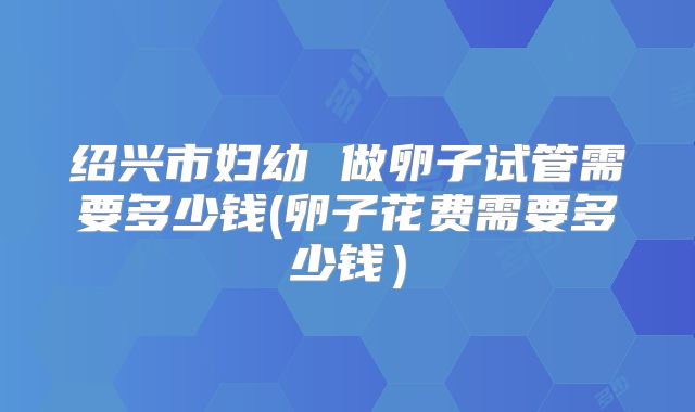 绍兴市妇幼 做卵子试管需要多少钱(卵子花费需要多少钱）