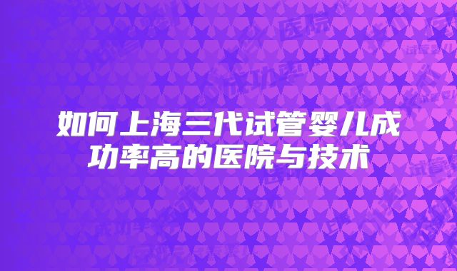 如何上海三代试管婴儿成功率高的医院与技术