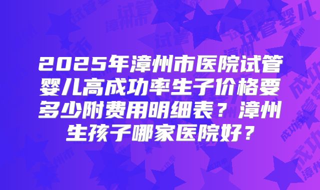 2025年漳州市医院试管婴儿高成功率生子价格要多少附费用明细表？漳州生孩子哪家医院好？