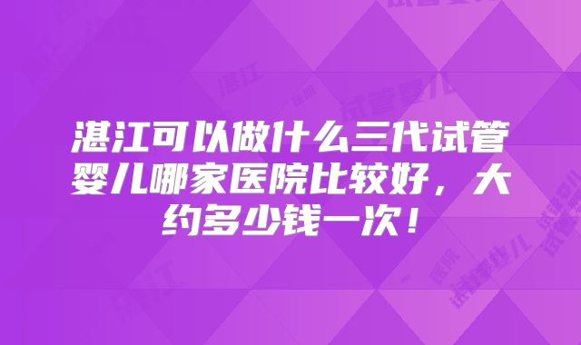 湛江可以做什么三代试管婴儿哪家医院比较好,大约多少钱一次!
