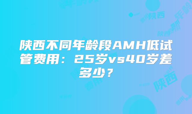 陕西不同年龄段AMH低试管费用：25岁vs40岁差多少？