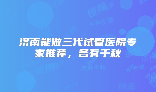 济南能做三代试管医院专家推荐，各有千秋