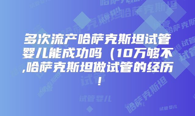 多次流产哈萨克斯坦试管婴儿能成功吗（10万够不,哈萨克斯坦做试管的经历！