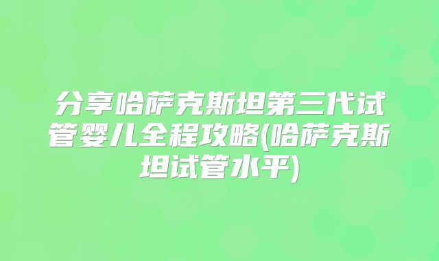 分享哈萨克斯坦第三代试管婴儿全程攻略(哈萨克斯坦试管水平)