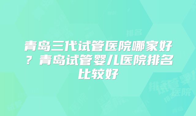 青岛三代试管医院哪家好？青岛试管婴儿医院排名比较好